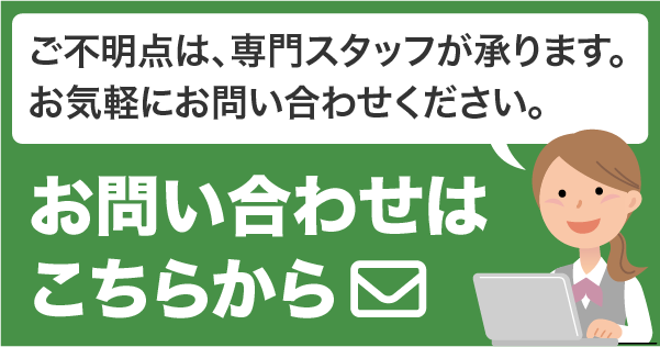 ご不明点は、専門スタッフが承ります。お気軽にお問い合わせください。お問い合わせフォームへ。